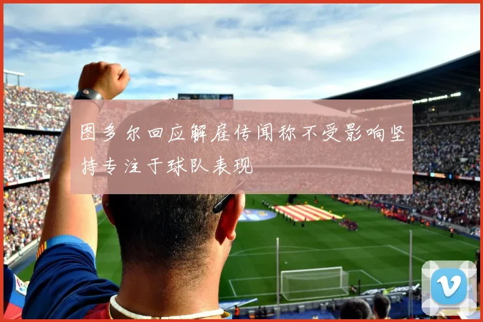 图多尔回应解雇传闻称不受影响坚持专注于球队表现
