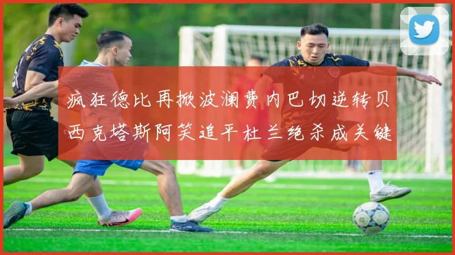 疯狂德比再掀波澜费内巴切逆转贝西克塔斯阿笑追平杜兰绝杀成关键