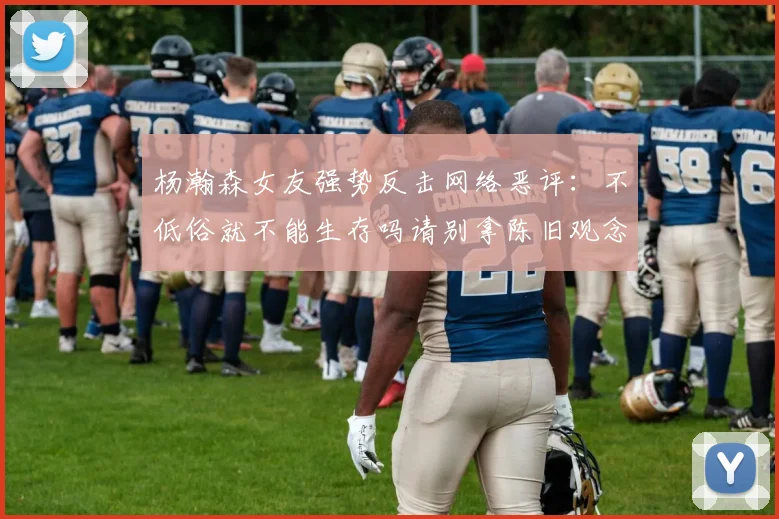 杨瀚森女友强势反击网络恶评：不低俗就不能生存吗请别拿陈旧观念来羞辱我们