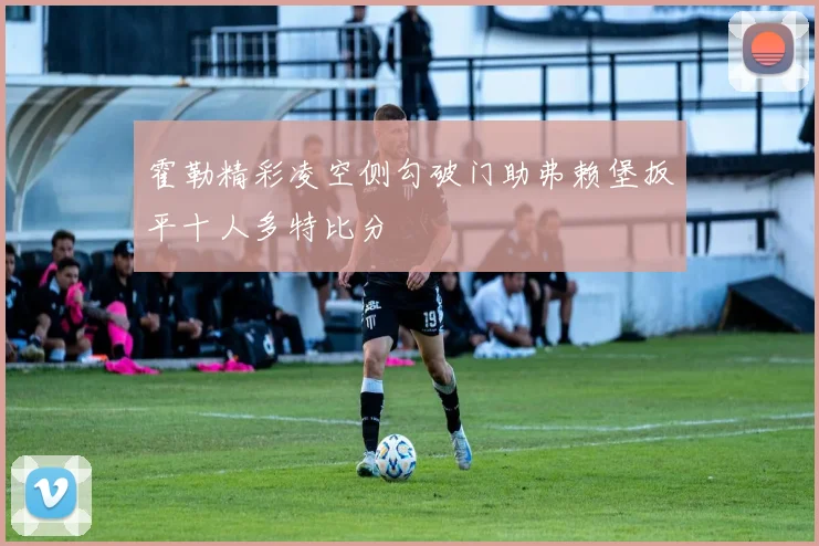 霍勒精彩凌空侧勾破门助弗赖堡扳平十人多特比分