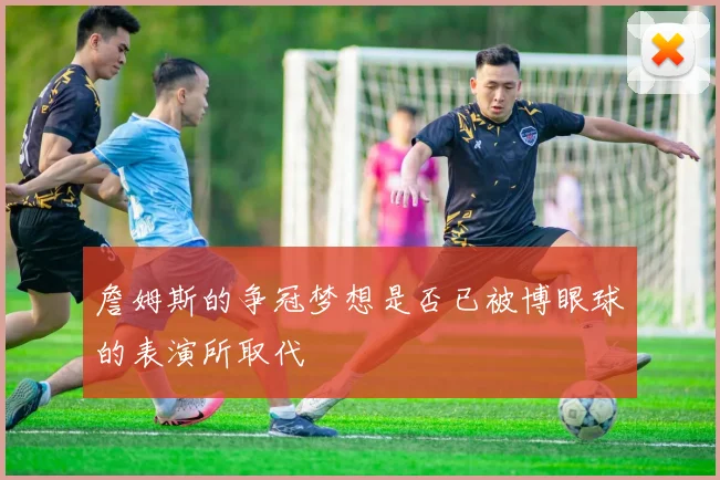 詹姆斯的争冠梦想是否已被博眼球的表演所取代