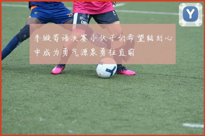 李璇寄语决赛小伙子们希望铭刻心中成为勇气源泉勇往直前
