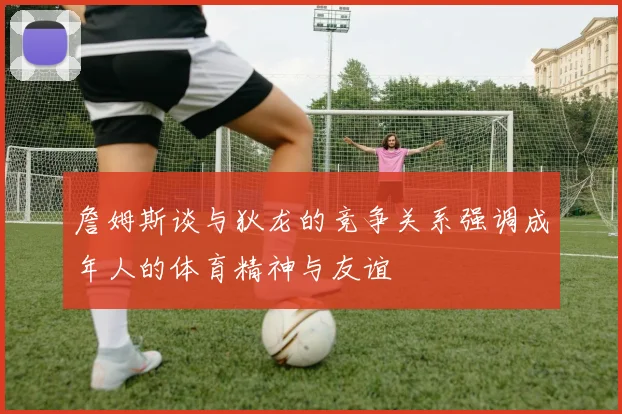 詹姆斯谈与狄龙的竞争关系强调成年人的体育精神与友谊