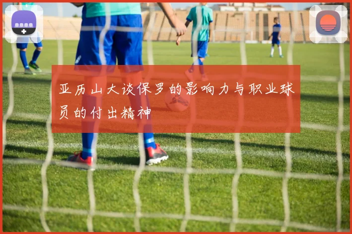 亚历山大谈保罗的影响力与职业球员的付出精神