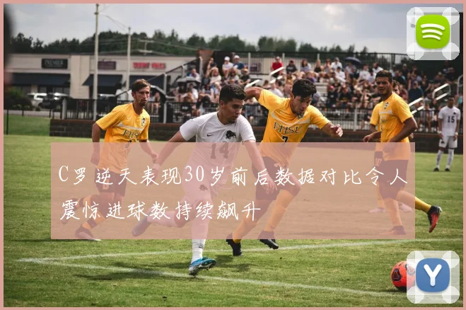 C罗逆天表现30岁前后数据对比令人震惊进球数持续飙升