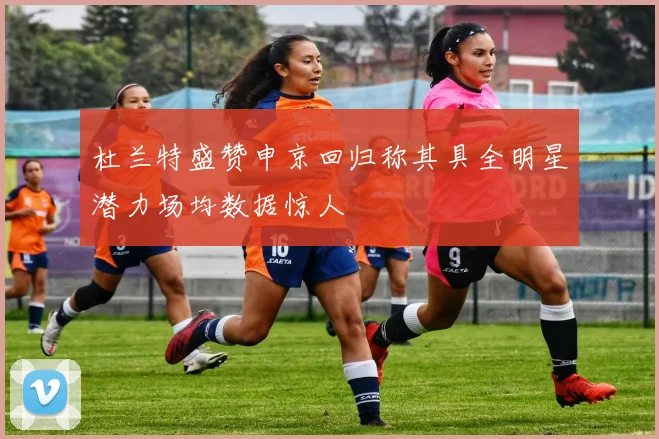 杜兰特盛赞申京回归称其具全明星潜力场均数据惊人