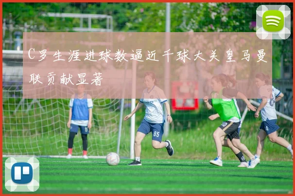 C罗生涯进球数逼近千球大关皇马曼联贡献显著