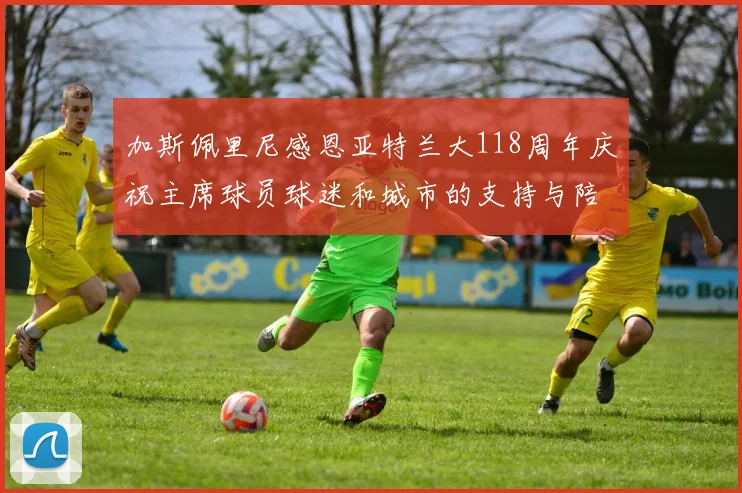 加斯佩里尼感恩亚特兰大118周年庆祝主席球员球迷和城市的支持与陪伴