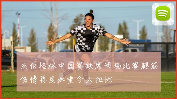 杰伦格林中国赛缺席两场比赛腿筋伤情再度加重令人担忧