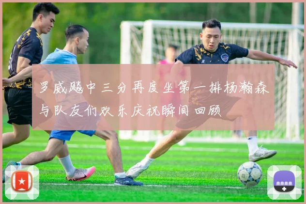 罗威飚中三分再度坐第一排杨瀚森与队友们欢乐庆祝瞬间回顾