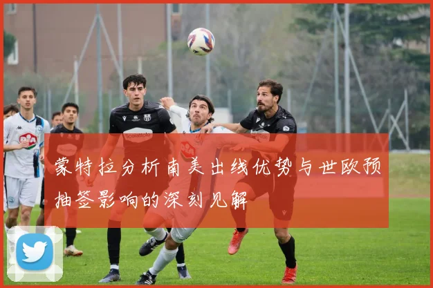 蒙特拉分析南美出线优势与世欧预抽签影响的深刻见解
