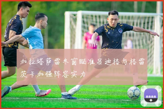加拉塔萨雷冬窗瞄准吕迪格与格雷茨卡加强阵容实力