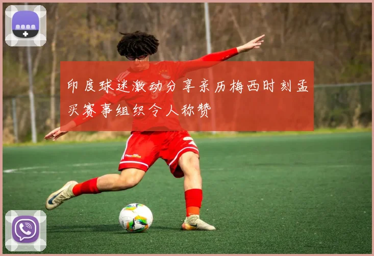 印度球迷激动分享亲历梅西时刻孟买赛事组织令人称赞