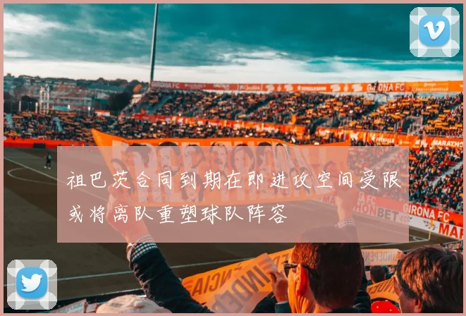 祖巴茨合同到期在即进攻空间受限或将离队重塑球队阵容
