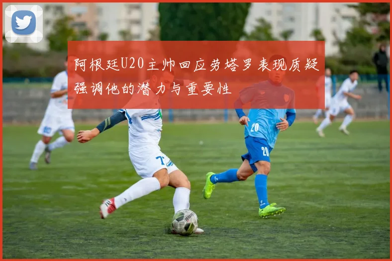 阿根廷U20主帅回应劳塔罗表现质疑强调他的潜力与重要性