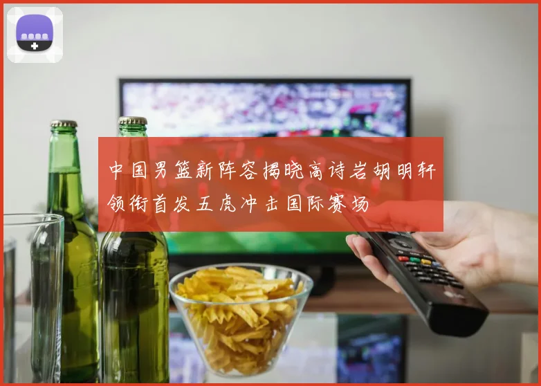 中国男篮新阵容揭晓高诗岩胡明轩领衔首发五虎冲击国际赛场