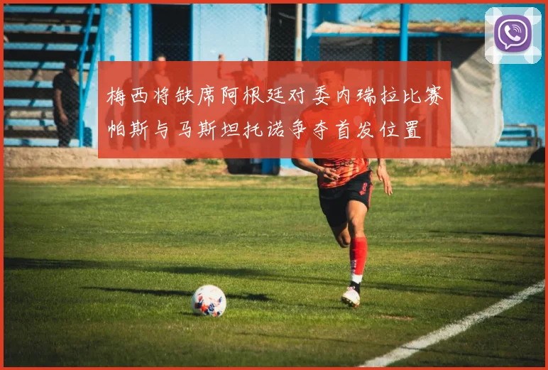 梅西将缺席阿根廷对委内瑞拉比赛帕斯与马斯坦托诺争夺首发位置