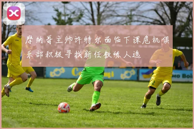 摩纳哥主帅许特尔面临下课危机俱乐部积极寻找新任教练人选