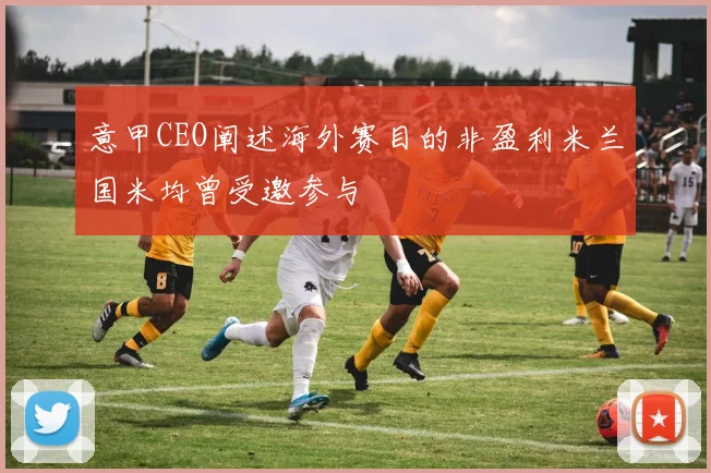 意甲CEO阐述海外赛目的非盈利米兰国米均曾受邀参与