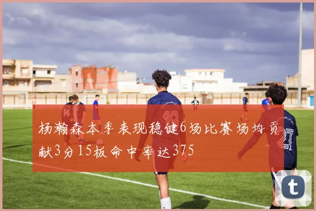 杨瀚森本季表现稳健6场比赛场均贡献3分15板命中率达375