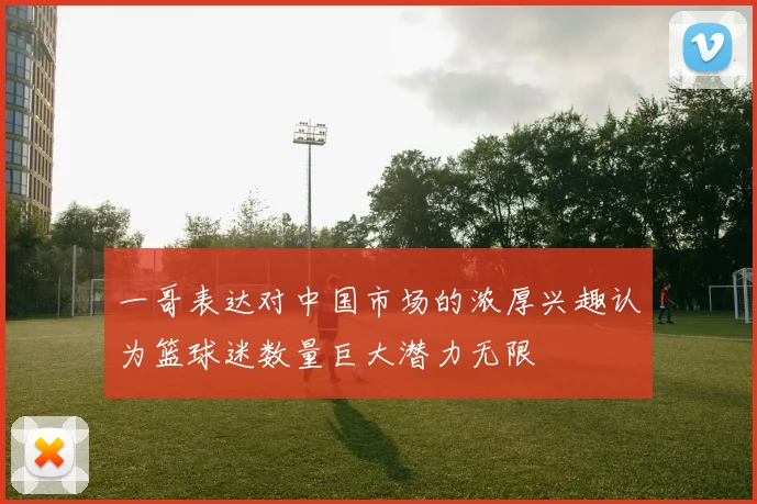 一哥表达对中国市场的浓厚兴趣认为篮球迷数量巨大潜力无限