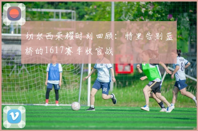 切尔西荣耀时刻回顾：特里告别蓝桥的1617赛季收官战