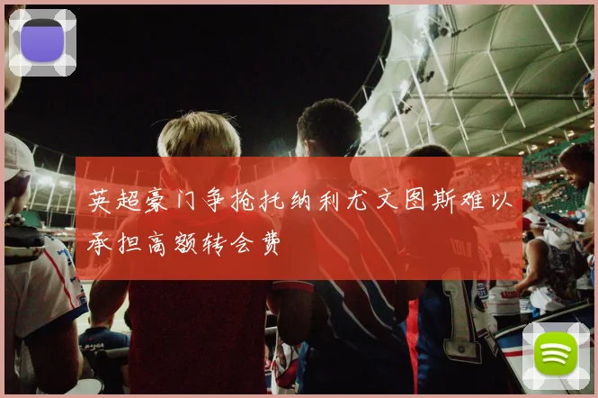 英超豪门争抢托纳利尤文图斯难以承担高额转会费