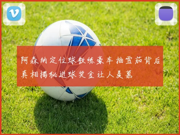 阿森纳定位球教练豪车抽雪茄背后真相揭秘进球奖金让人羡慕