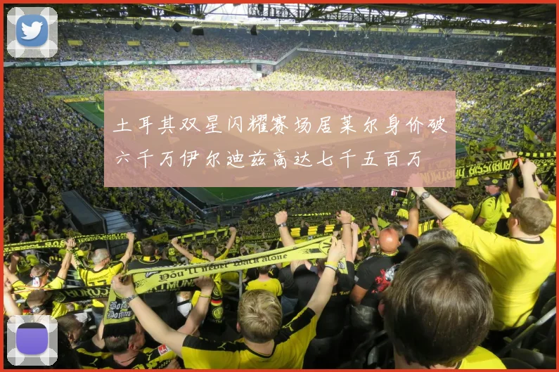 土耳其双星闪耀赛场居莱尔身价破六千万伊尔迪兹高达七千五百万