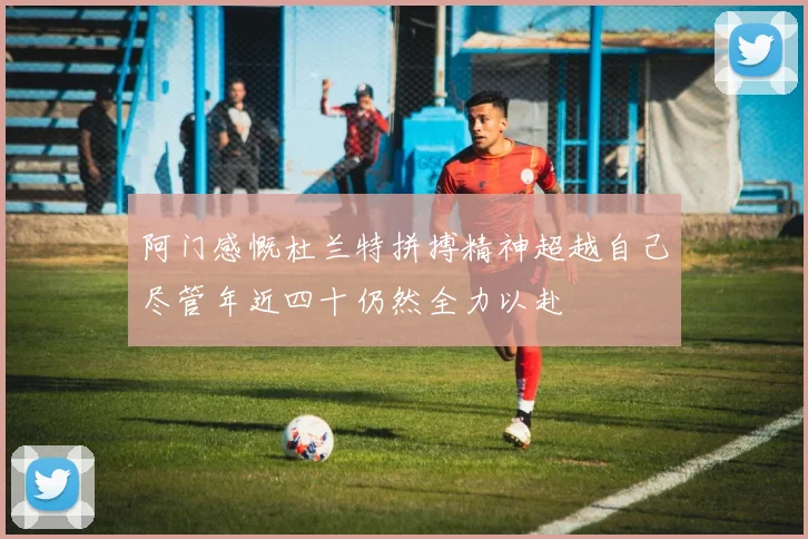 阿门感慨杜兰特拼搏精神超越自己尽管年近四十仍然全力以赴