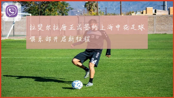 拉斐尔拉唐正式签约上海申花足球俱乐部开启新征程