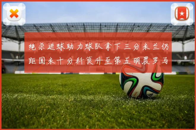 绝杀进球助力球队拿下三分米兰仍距国米十分科莫升至第五明晨罗马对决尤文