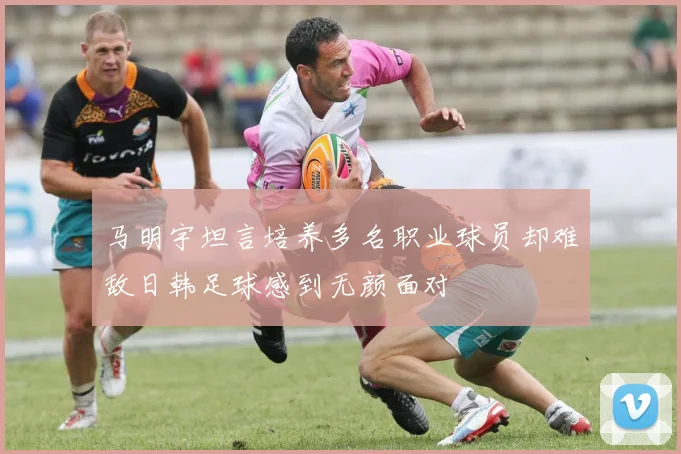 马明宇坦言培养多名职业球员却难敌日韩足球感到无颜面对