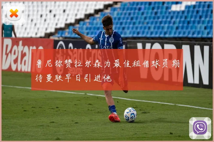 鲁尼称赞拉尔森为最佳租借球员期待曼联早日引进他