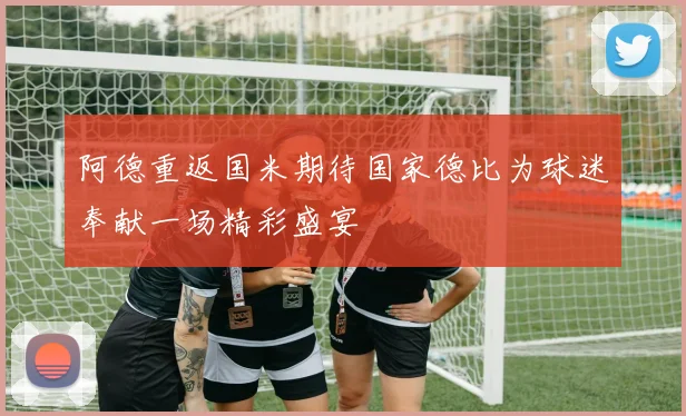 阿德重返国米期待国家德比为球迷奉献一场精彩盛宴