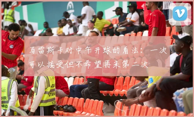 马雷斯卡对中午开球的看法：一次可以接受但不希望再来第二次