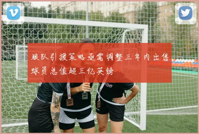狼队引援策略亟需调整三年内出售球员总值超三亿英镑