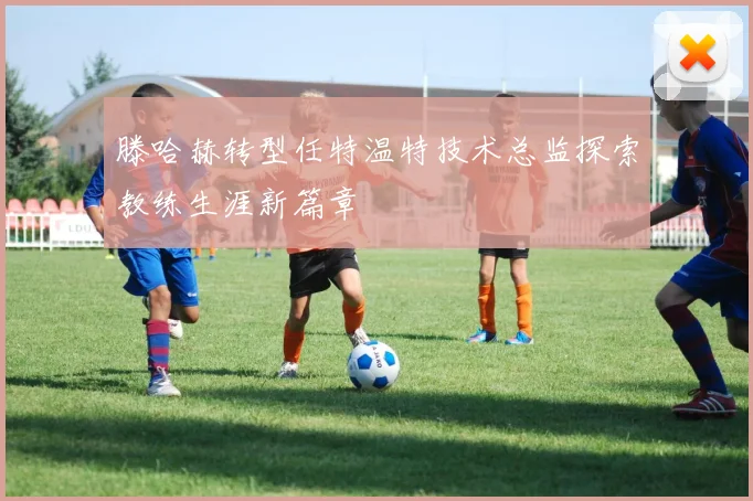 滕哈赫转型任特温特技术总监探索教练生涯新篇章