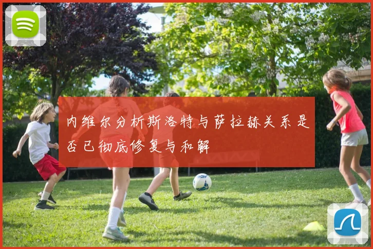 内维尔分析斯洛特与萨拉赫关系是否已彻底修复与和解