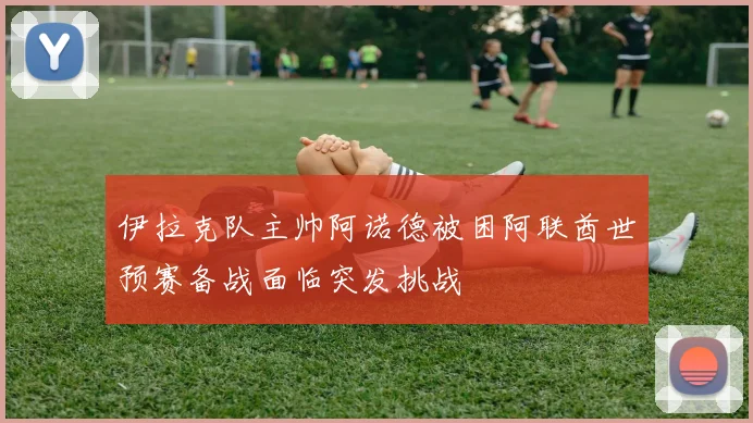 伊拉克队主帅阿诺德被困阿联酋世预赛备战面临突发挑战