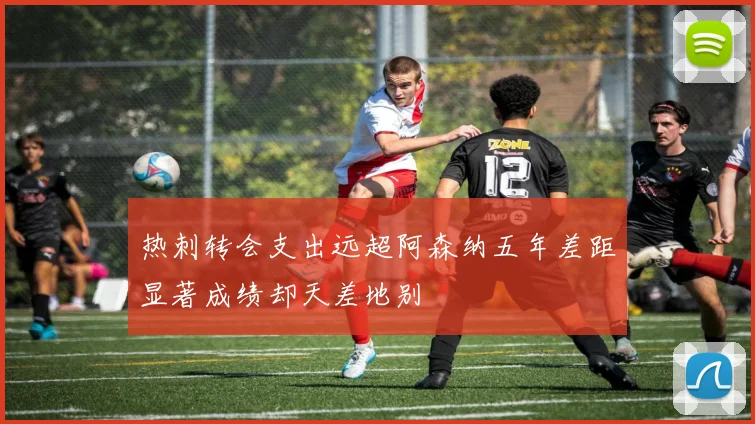 热刺转会支出远超阿森纳五年差距显著成绩却天差地别